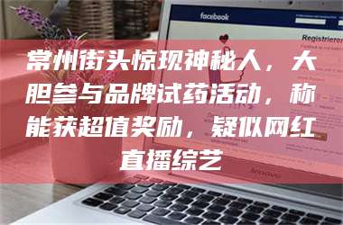 蚌埠常州街头惊现神秘人，大胆参与品牌试药活动，称能获超值奖励，疑似网红直播综艺 第1张