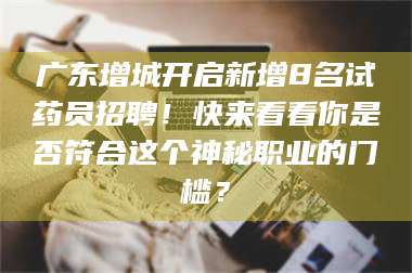 蚌埠广东增城开启新增8名试药员招聘！快来看看你是否符合这个神秘职业的门槛？ 第1张