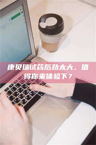蚌埠康贝瑞试药后劲太大，值得你来体验下？ 第1张