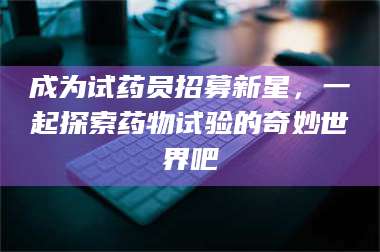 蚌埠成为试药员招募新星，一起探索药物试验的奇妙世界吧 第1张
