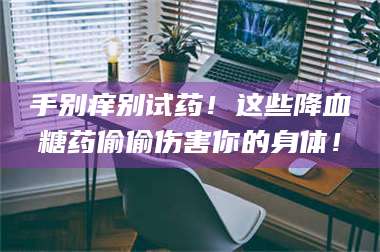 蚌埠手别痒别试药！这些降血糖药偷偷伤害你的身体！ 第1张