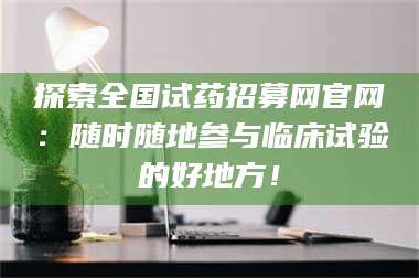 蚌埠探索全国试药招募网官网：随时随地参与临床试验的好地方！ 第1张