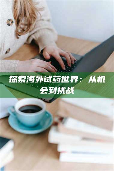 蚌埠探索海外试药世界：从机会到挑战 第1张