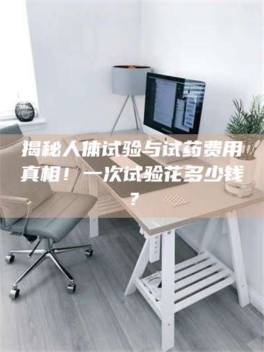 蚌埠揭秘人体试验与试药费用真相！一次试验花多少钱？ 第1张