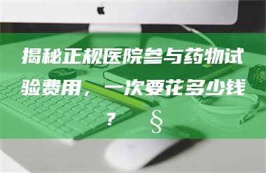 蚌埠揭秘正规医院参与药物试验费用，一次要花多少钱？🧒 第1张