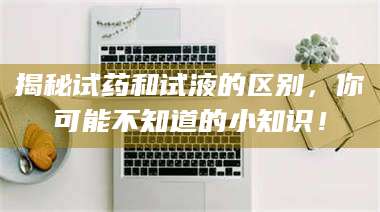 蚌埠揭秘试药和试液的区别，你可能不知道的小知识！ 第1张
