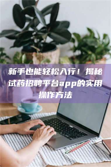 蚌埠新手也能轻松入行！揭秘试药招聘平台app的实用操作方法 第1张
