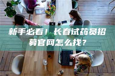 蚌埠新手必看！长春试药员招募官网怎么找？ 第1张