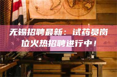 蚌埠无锡招聘最新：试药员岗位火热招聘进行中！ 第1张