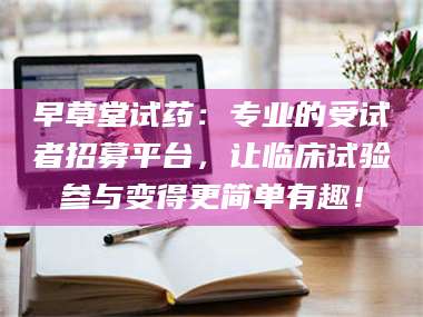 蚌埠早草堂试药：专业的受试者招募平台，让临床试验参与变得更简单有趣！ 第1张