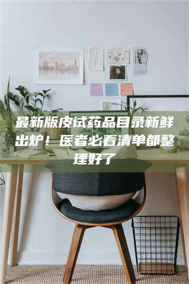 蚌埠最新版皮试药品目录新鲜出炉！医者必看清单都整理好了 第1张