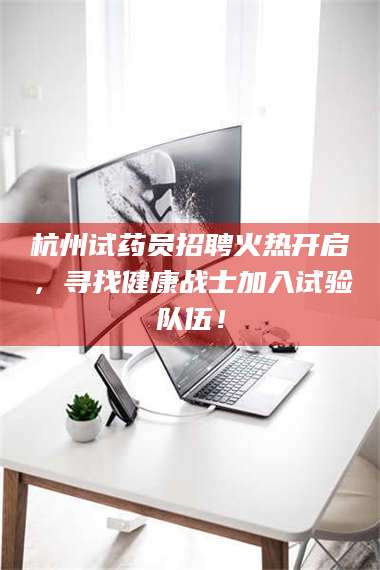 蚌埠杭州试药员招聘火热开启，寻找健康战士加入试验队伍！ 第1张